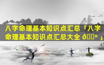 八字命理基本知识点汇总「八字命理基本知识点汇总大全 🌺 」